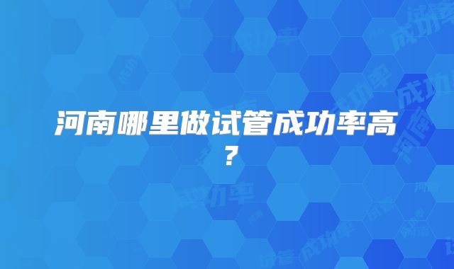 河南哪里做试管成功率高？