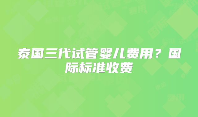 泰国三代试管婴儿费用？国际标准收费