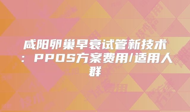 咸阳卵巢早衰试管新技术：PPOS方案费用/适用人群