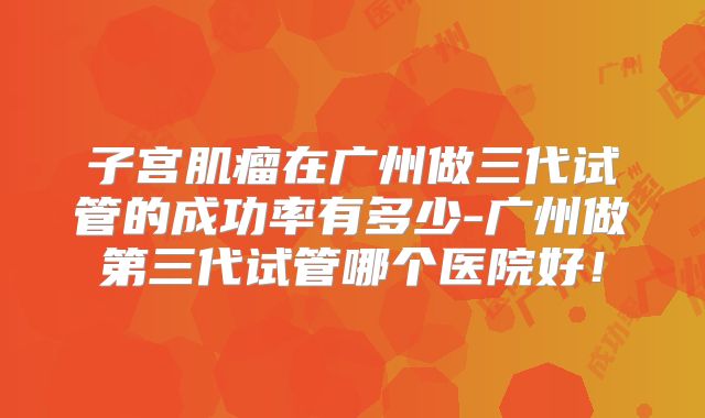 子宫肌瘤在广州做三代试管的成功率有多少-广州做第三代试管哪个医院好！
