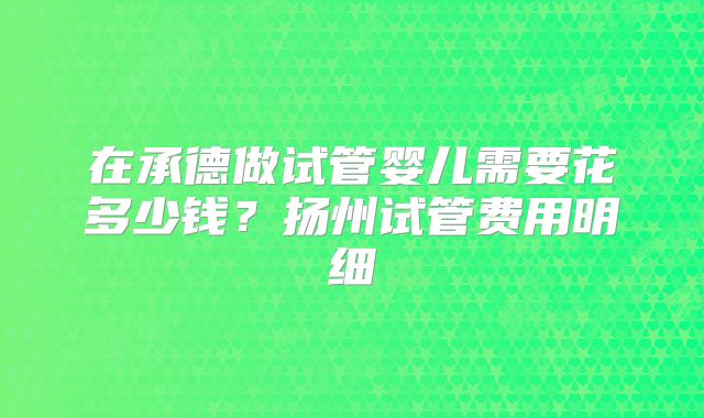 在承德做试管婴儿需要花多少钱？扬州试管费用明细