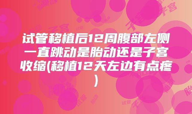 试管移植后12周腹部左侧一直跳动是胎动还是子宫收缩(移植12天左边有点疼)