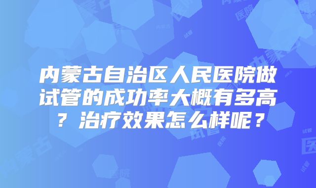 内蒙古自治区人民医院做试管的成功率大概有多高？治疗效果怎么样呢？