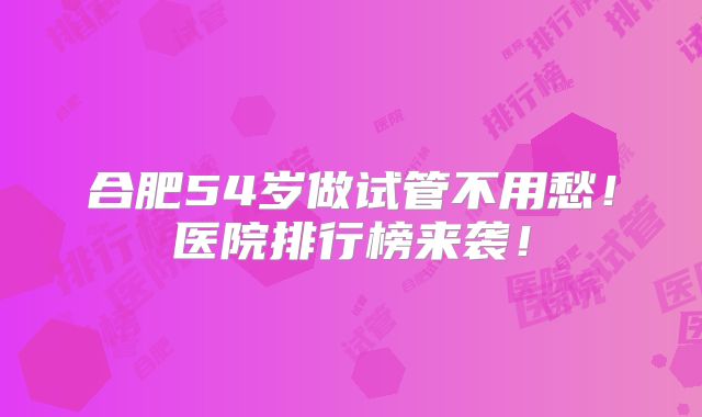合肥54岁做试管不用愁！医院排行榜来袭！