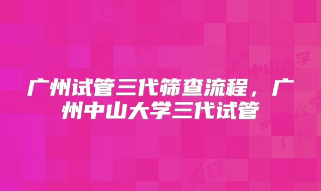 广州试管三代筛查流程,广州中山大学三代试管