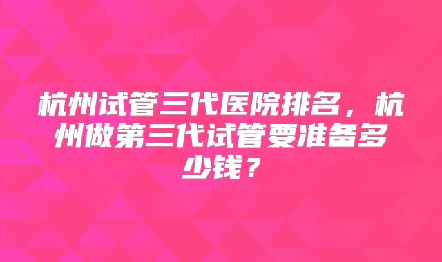 杭州试管三代医院排名，杭州做第三代试管要准备多少钱？