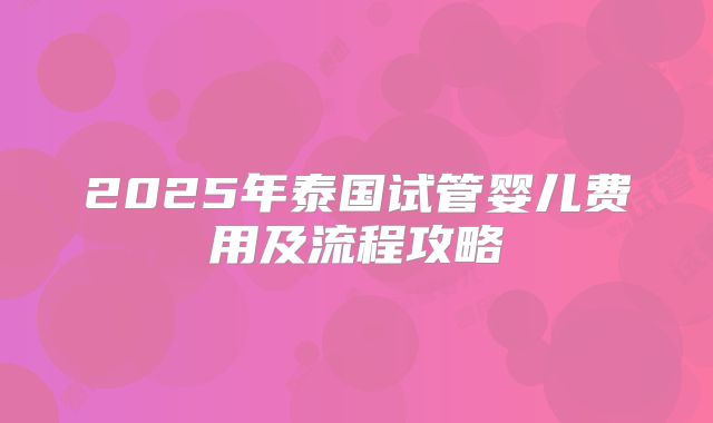 2025年泰国试管婴儿费用及流程攻略