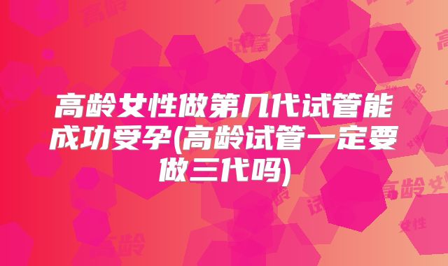 高龄女性做第几代试管能成功受孕(高龄试管一定要做三代吗)