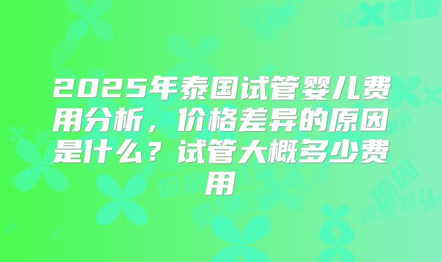 2025年泰国试管婴儿费用分析，价格差异的原因是什么？试管大概多少费用