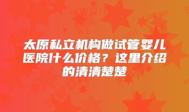 太原私立机构做试管婴儿医院什么价格？这里介绍的清清楚楚