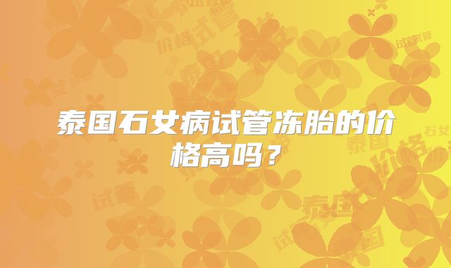 泰国石女病试管冻胎的价格高吗？