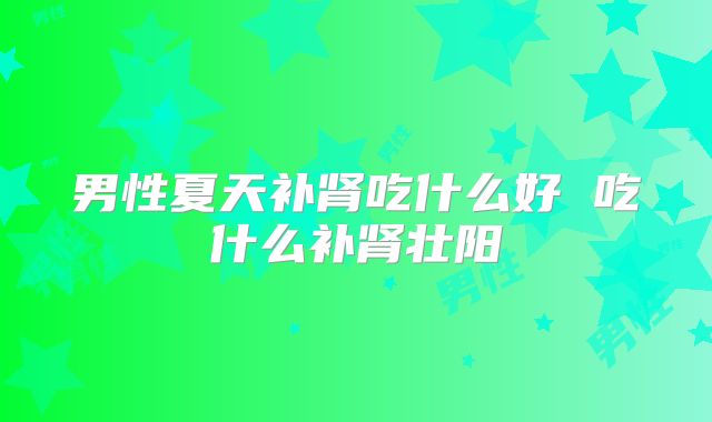 男性夏天补肾吃什么好 吃什么补肾壮阳