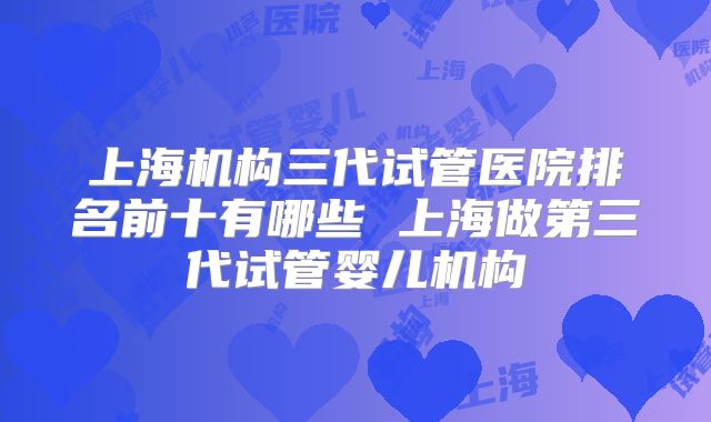 上海机构三代试管医院排名前十有哪些 上海做第三代试管婴儿机构