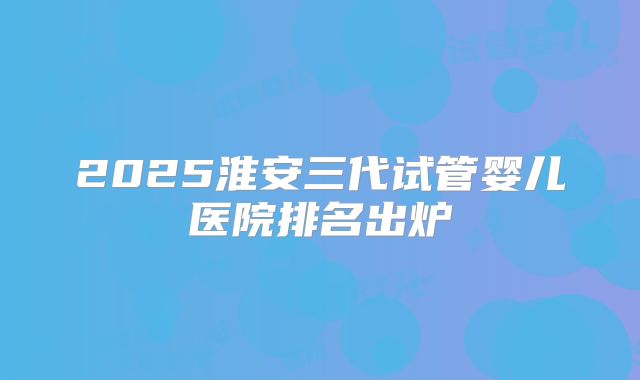 2025淮安三代试管婴儿医院排名出炉