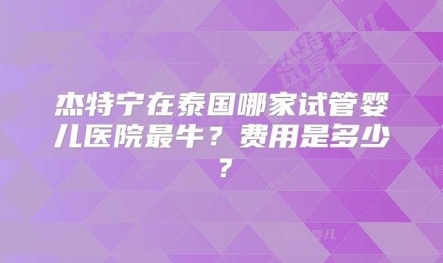 杰特宁在泰国哪家试管婴儿医院最牛？费用是多少？
