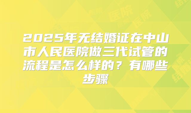 2025年无结婚证在中山市人民医院做三代试管的流程是怎么样的?有哪些步骤