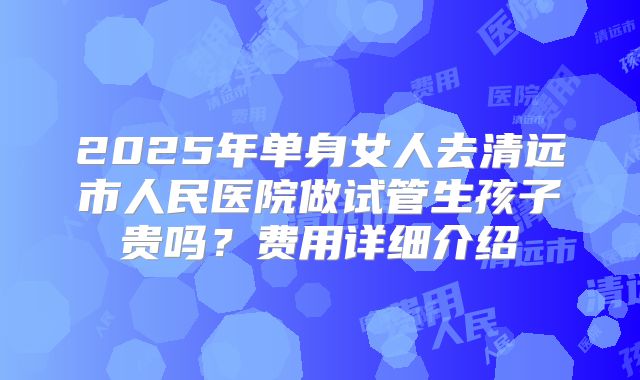 2025年单身女人去清远市人民医院做试管生孩子贵吗?费用详细介绍