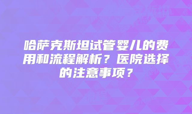 哈萨克斯坦试管婴儿的费用和流程解析？医院选择的注意事项？
