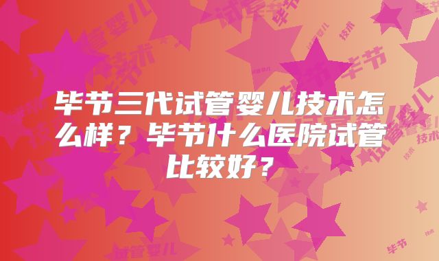 毕节三代试管婴儿技术怎么样？毕节什么医院试管比较好？