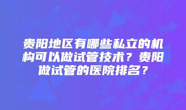 贵阳地区有哪些私立的机构可以做试管技术？贵阳做试管的医院排名？