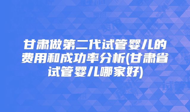 甘肃做第二代试管婴儿的费用和成功率分析(甘肃省试管婴儿哪家好)