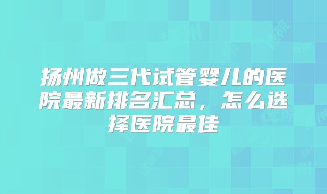 扬州做三代试管婴儿的医院最新排名汇总，怎么选择医院最佳