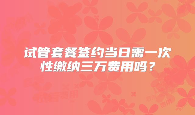 试管套餐签约当日需一次性缴纳三万费用吗？