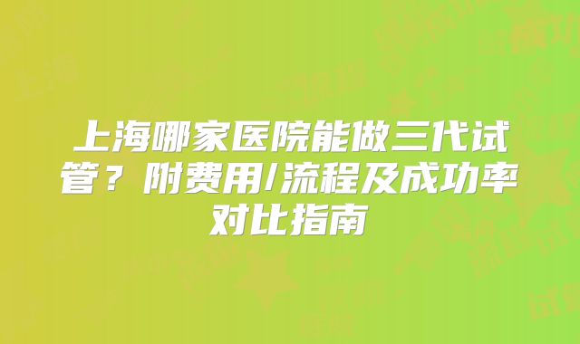 上海哪家医院能做三代试管？附费用/流程及成功率对比指南