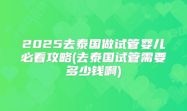 2025去泰国做试管婴儿必看攻略(去泰国试管需要多少钱啊)