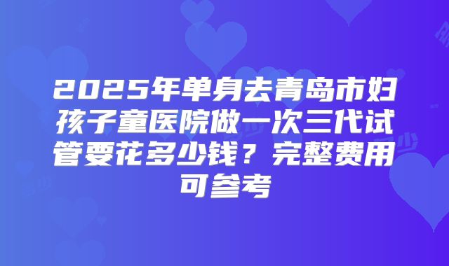 2025年单身去青岛市妇孩子童医院做一次三代试管要花多少钱？完整费用可参考