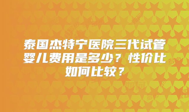泰国杰特宁医院三代试管婴儿费用是多少?性价比如何比较?