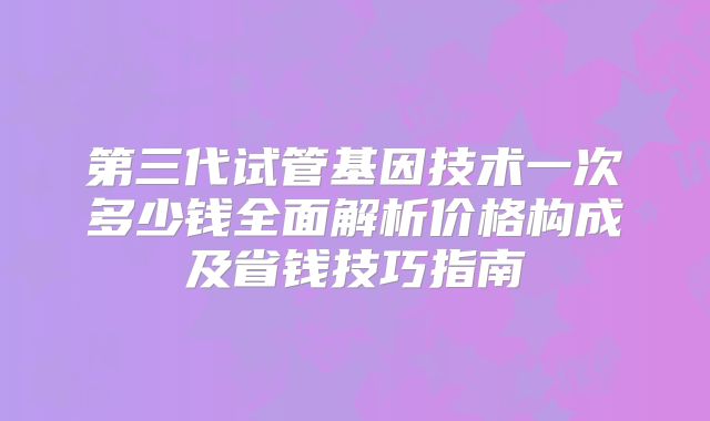 第三代试管基因技术一次多少钱全面解析价格构成及省钱技巧指南