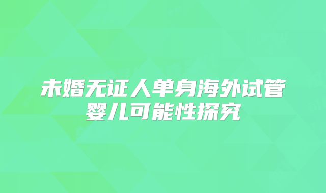 未婚无证人单身海外试管婴儿可能性探究