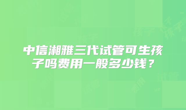 中信湘雅三代试管可生孩子吗费用一般多少钱？