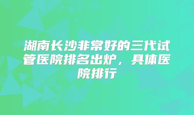 湖南长沙非常好的三代试管医院排名出炉,具体医院排行