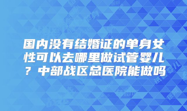 国内没有结婚证的单身女性可以去哪里做试管婴儿?中部战区总医院能做吗