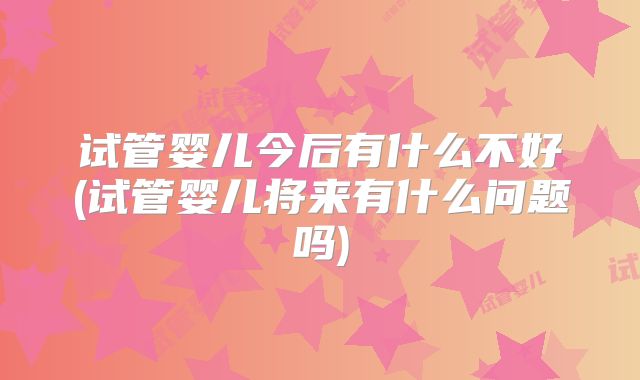 试管婴儿今后有什么不好(试管婴儿将来有什么问题吗)
