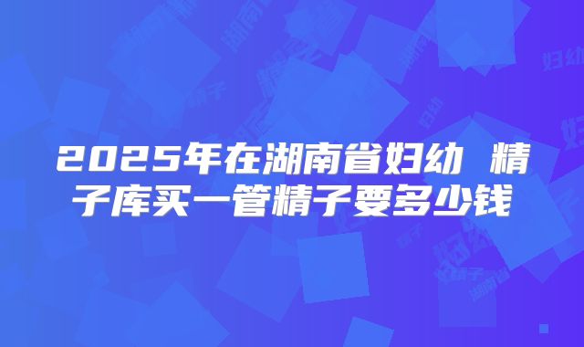 2025年在湖南省妇幼 精子库买一管精子要多少钱