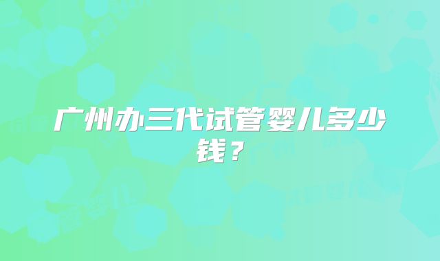 广州办三代试管婴儿多少钱?