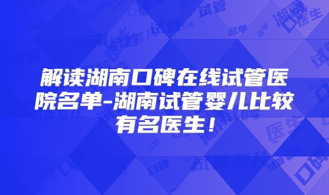 解读湖南口碑在线试管医院名单-湖南试管婴儿比较有名医生!
