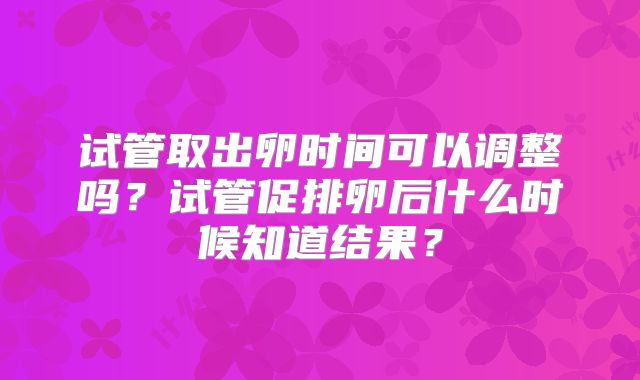 试管取出卵时间可以调整吗?试管促排卵后什么时候知道结果?
