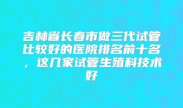 吉林省长春市做三代试管比较好的医院排名前十名，这几家试管生殖科技术好