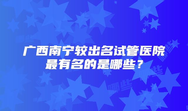 广西南宁较出名试管医院最有名的是哪些？