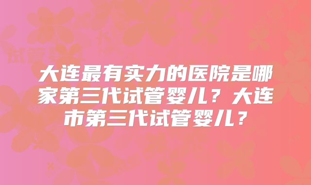 大连最有实力的医院是哪家第三代试管婴儿？大连市第三代试管婴儿？