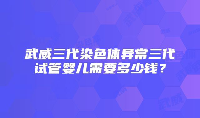武威三代染色体异常三代试管婴儿需要多少钱?