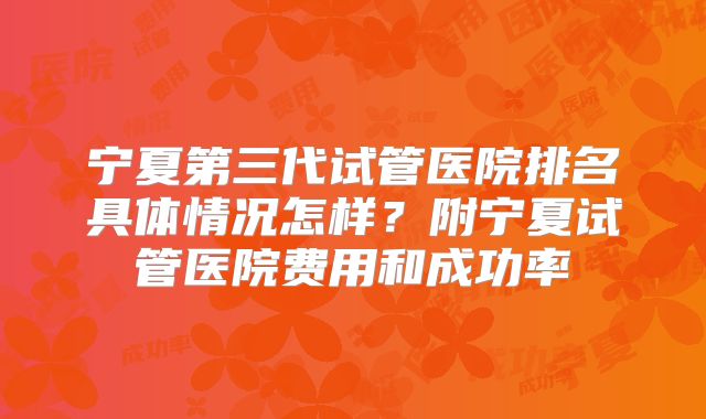 宁夏第三代试管医院排名具体情况怎样？附宁夏试管医院费用和成功率