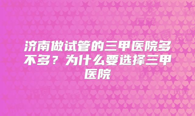 济南做试管的三甲医院多不多?为什么要选择三甲医院
