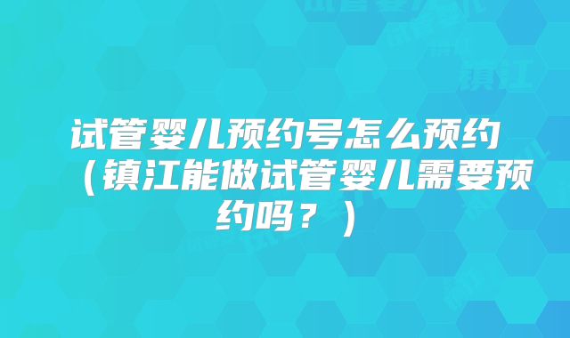试管婴儿预约号怎么预约(镇江能做试管婴儿需要预约吗?)