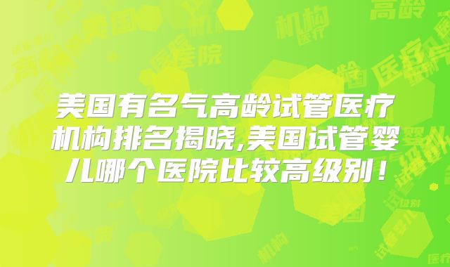 美国有名气高龄试管医疗机构排名揭晓,美国试管婴儿哪个医院比较高级别！