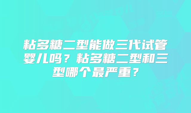 粘多糖二型能做三代试管婴儿吗？粘多糖二型和三型哪个最严重？